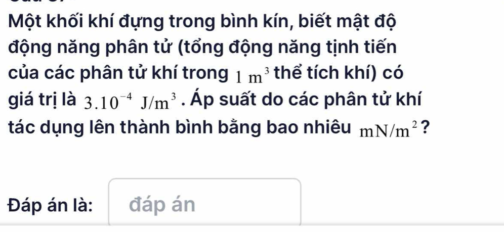 Một khối khí đựng trong bình kín, biết mật độ 
động năng phân tử (tổng động năng tịnh tiến 
của các phân tử khí trong 1m^3 thể tích khí) có 
giá trị là 3.10^(-4)J/m^3. Áp suất do các phân tử khí 
tác dụng lên thành bình bằng bao nhiêu mN/m^2 ? 
Đáp án là: đáp án