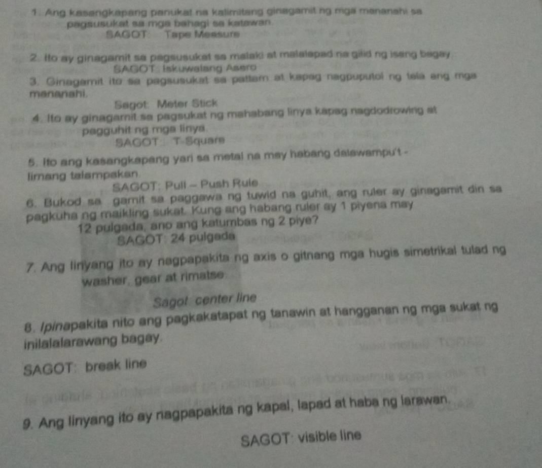 Ang kasangkapang panukal na kalimitang ginagamit ng mga mananahi sa 
pagsusukat sa mga bahagi se katawan . 
SAGOT: Tape Measure 
2. Ito ay ginagamit sa pagsusuket sa malaki at malalapad na gilid ng isang bagay 
SAGOT_ Iskuwalang Asero 
3. Ginagamit ito sa pagsusukat sa pattam at kapag nagpuputol ng tela ang mga 
menanshi. 
Sagot: Meter Stick 
4. Ito ay ginagarnit sa pagsukat ng mahabang linya kapag nagdodrowing at 
pagguhit ng mga linya. 
SAGOT T-Square 
5. Ito ang kasangkapang yari sa metai na may habang dalswampu't - 
limang talampakan 
SAGOT: Pull - Push Rule 
6. Bukod sa gamit sa paggawa ng tuwid na guhit, ang ruler ay ginagamit din sa 
pagkuha ng maikling sukat. Kung ang habang ruler ay 1 piyena may 
12 pulgada, ano ang katumbas ng 2 piye? 
SAGOT: 24 pulgada 
7. Ang linyang ito ay nagpapakita ng axis o gitnang mga hugis simetrikal tulad ng 
washer, gear at rimalse 
Sagot center line 
8. Ipinapakita nito ang pagkakatapat ng tanawin at hangganan ng mga sukat ng 
inilalalarawang bagay. 
SAGOT: break line 
9. Ang linyang ito ay nagpapakita ng kapal, lapad at haba ng larawan. 
SAGOT: visible line