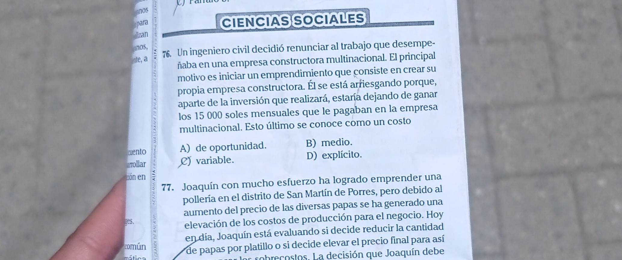 ranulo
nos
para
CIENCIASSOCIALES
Mizan
anos,
nte, a 76. Un ingeniero civil decidió renunciar al trabajo que desempe-
ñaba en una empresa constructora multinacional. El principal
motivo es iniciar un emprendimiento que consiste en crear su
propia empresa constructora. Él se está arriesgando porque,
aparte de la inversión que realizará, estaría dejando de ganar
los 15 000 soles mensuales que le pagaban en la empresa
multinacional. Esto último se conoce como un costo
cuento A) de oportunidad.
B) medio.
aollar C) variable.
D) explícito.
tión en
77. Joaquín con mucho esfuerzo ha logrado emprender una
pollería en el distrito de San Martín de Porres, pero debido al
aumento del precio de las diversas papas se ha generado una
ges.
elevación de los costos de producción para el negocio. Hoy
en día, Joaquín está evaluando si decide reducir la cantidad
común
de papas por platillo o si decide elevar el precio final para así
áica 
os sobrecostos. La decisión que Joaquín debe