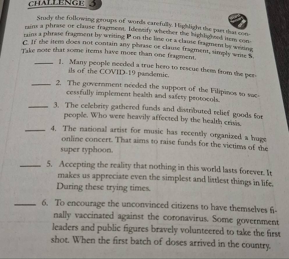 CHALLENGE 5 
Study the following groups of words carefully. Highlight the part that con- 
tains a phrase or clause fragment. Identify whether the highlighted item con- 
tains a phrase fragment by writing P on the line or a clause fragment by writing 
C. If the item does not contain any phrase or clause fragment, simply write S. 
Take note that some items have more than one fragment. 
_1. Many people needed a true hero to rescue them from the per- 
ils of the COVID-19 pandemic. 
_2. The government needed the support of the Filipinos to suc- 
cessfully implement health and safety protocols. 
_3. The celebrity gathered funds and distributed relief goods for 
people. Who were heavily affected by the health crisis. 
_4. The national artist for music has recently organized a huge 
online concert. That aims to raise funds for the victims of the 
super typhoon. 
_5. Accepting the reality that nothing in this world lasts forever. It 
makes us appreciate even the simplest and littlest things in life. 
During these trying times. 
_6. To encourage the unconvinced citizens to have themselves fi- 
nally vaccinated against the coronavirus. Some government 
leaders and public figures bravely volunteered to take the first 
shot. When the first batch of doses arrived in the country.