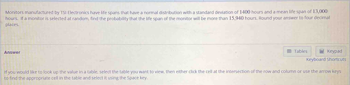 Monitors manufactured by TSI Electronics have life spans that have a normal distribution with a standard deviation of 1400 hours and a mean life span of 13,000
hours. If a monitor is selected at random, find the probability that the life span of the monitor will be more than 15,940 hours. Round your answer to four decimal 
places. 
Answer Tables Keypad 
Keyboard Shortcuts 
If you would like to look up the value in a table, select the table you want to view, then either click the cell at the intersection of the row and column or use the arrow keys 
to find the appropriate cell in the table and select it using the Space key.