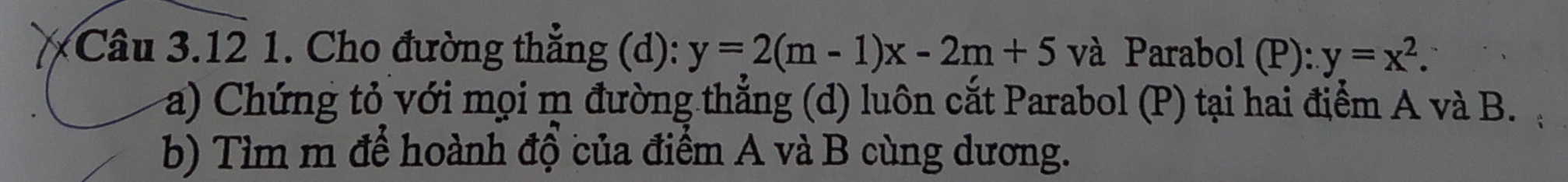 Cho đường thắng (d): y=2(m-1)x-2m+5 và Parabol (P): y=x^2. 
a) Chứng tỏ với mọi m đường thẳng (d) luôn cắt Parabol (P) tại hai điểm A và B.
b) Tìm m để hoành độ của điểm A và B cùng dương.