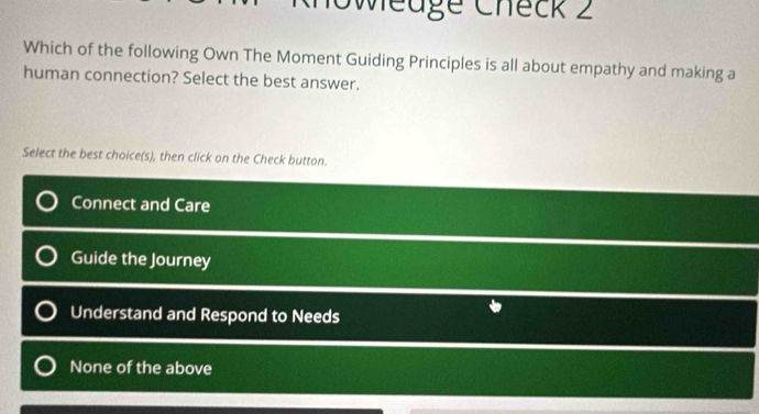 Sweuge Check 2
Which of the following Own The Moment Guiding Principles is all about empathy and making a
human connection? Select the best answer.
Select the best choice(s), then click on the Check button.
Connect and Care
Guide the Journey
Understand and Respond to Needs
None of the above