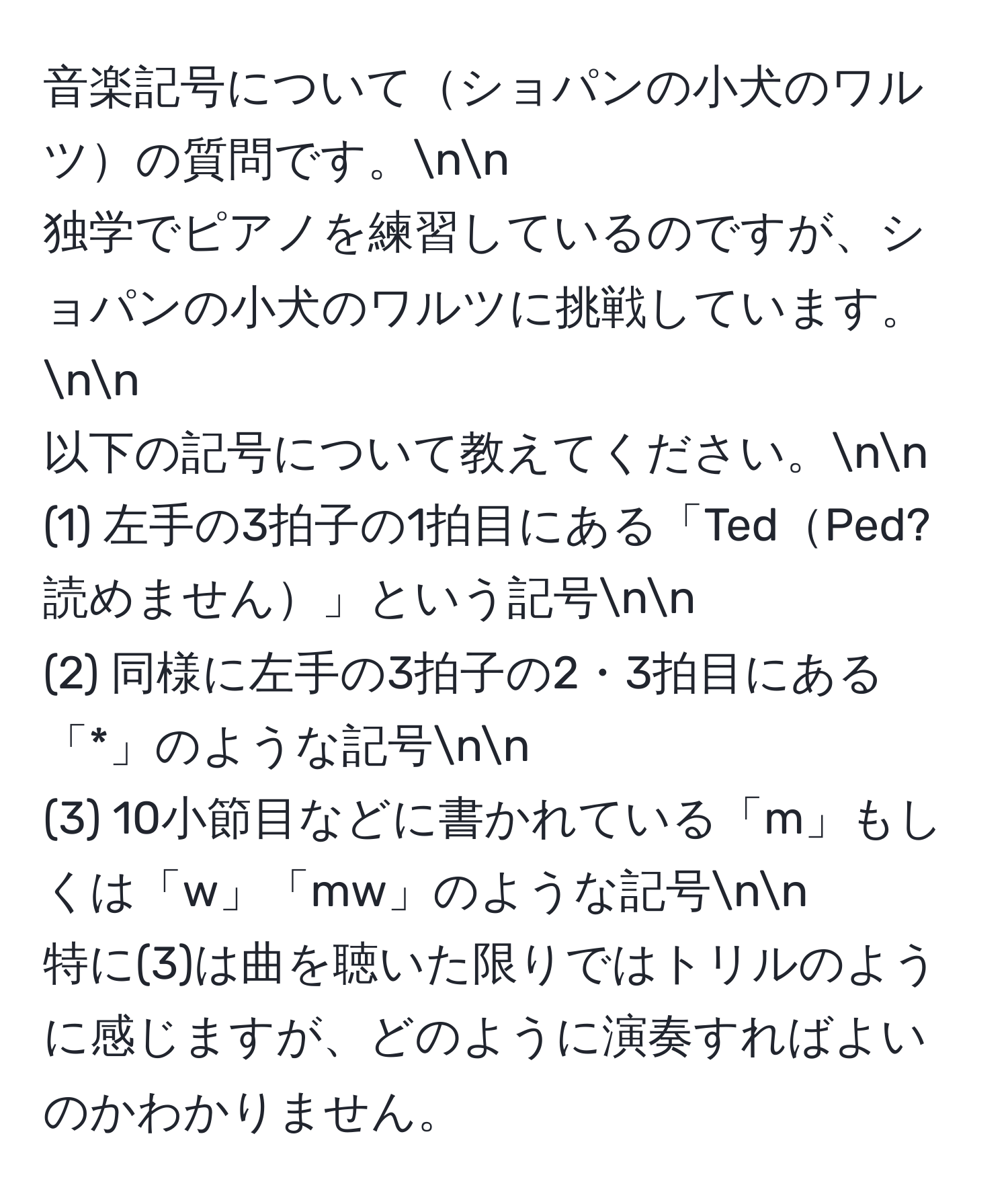 音楽記号についてショパンの小犬のワルツの質問です。nn
独学でピアノを練習しているのですが、ショパンの小犬のワルツに挑戦しています。nn
以下の記号について教えてください。nn
(1) 左手の3拍子の1拍目にある「TedPed? 読めません」という記号nn
(2) 同様に左手の3拍子の2・3拍目にある「*」のような記号nn
(3) 10小節目などに書かれている「m」もしくは「w」「mw」のような記号nn
特に(3)は曲を聴いた限りではトリルのように感じますが、どのように演奏すればよいのかわかりません。