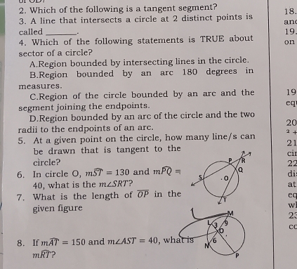 Which of the following is a tangent segment? 18.
3. A line that intersects a circle at 2 distinct points is an
called _.
19
4. Which of the following statements is TRUE about on
sector of a circle?
A.Region bounded by intersecting lines in the circle.
B.Region bounded by an arc 180 degrees in
measures.
C.Region of the circle bounded by an arc and the 19
segment joining the endpoints.
cq
D.Region bounded by an arc of the circle and the two
20
radii to the endpoints of an arc.
5. At a given point on the circle, how many line/s can
2 +
21
be drawn that is tangent to thecir
circle? 22
6. In circle a_1 mwidehat ST=130 and mwidehat PQ= di
40, what is the m∠ SRT ? 
at
7. What is the length of overline OP in the
eq
given figure wl
M 23
3 C
6
8. If mwidehat AT=150 and m∠ AST=40 , what is N 6
mwidehat RT ?
P