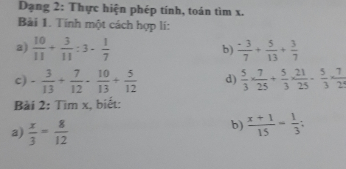 Dạng 2: Thực hiện phép tính, toán tìm x. 
Bài 1. Tính một cách hợp lí: 
a)  10/11 + 3/11 :3- 1/7   (-3)/7 + 5/13 + 3/7 
b) 
c) - 3/13 + 7/12 - 10/13 + 5/12   5/3 *  7/25 + 5/3 *  21/25 - 5/3 *  7/25 
d) 
Bài 2: Tìm x, biết: 
a)  x/3 = 8/12 
b)  (x+1)/15 = 1/3 