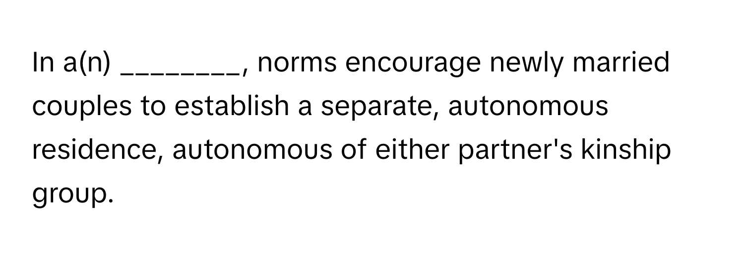 In a(n) ________, norms encourage newly married couples to establish a separate, autonomous residence, autonomous of either partner's kinship group.