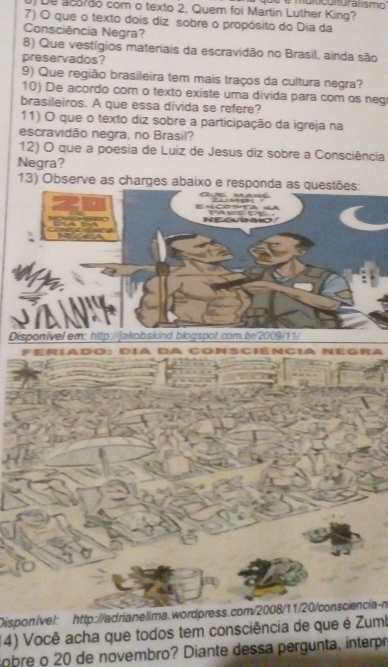 De87ão com o texto 2. Quem foi Martin Luther King? mulicuituralismo' 
7) O que o texto dois diz sobre o propósito do Dia da 
Consciência Negra? 
8) Que vestígios materiais da escravidão no Brasil, ainda são 
preservados? 
9) Que região brasileira tem mais traços da cultura negra? 
10) De acordo com o texto existe uma divida para com os neg 
brasileiros. A que essa divida se refere? 
11) O que o texto diz sobre a participação da igreja na 
escravidão negra, no Brasil? 
12) O que a poesia de Luiz de Jesus diz sobre a Consciência 
Negra? 
13) Observe as charges abaixo e responda as questões: 
NEGURO 
a 
Disponível em: http://jakobskind.blogspot.com.br/2009/11/ 
Feriado: día da Consciência negra 
Disponível: http://adrianelima.wordpress.com/2008/11/20/consciencia-n 
(4) Você acha que todos tem consciência de que é Zumb 
sobre o 20 de novembro? Diante dessa pergunta, interpó