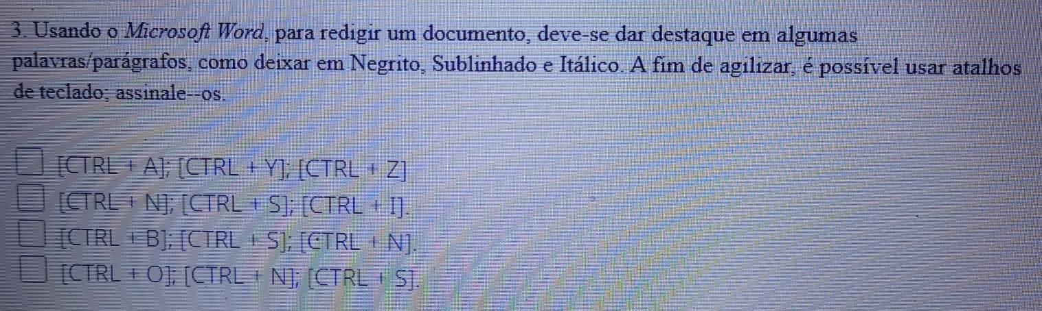 Usando o Microsoft Word, para redigir um documento, deve-se dar destaque em algumas
palavras/parágrafos, como deixar em Negrito, Sublinhado e Itálico. A fim de agilizar, é possível usar atalhos
de teclado; assinale--os.
[CTRL+A]; [CTRL+Y]; [CTRL+Z]
[CTRL+N]; [CTRL+S]; [CTRL+I].
[CTRL+B]; [CTRL+S]; [CTRL+N].
[CTRL+O]; [CTRL+N]; [CTRL+S].