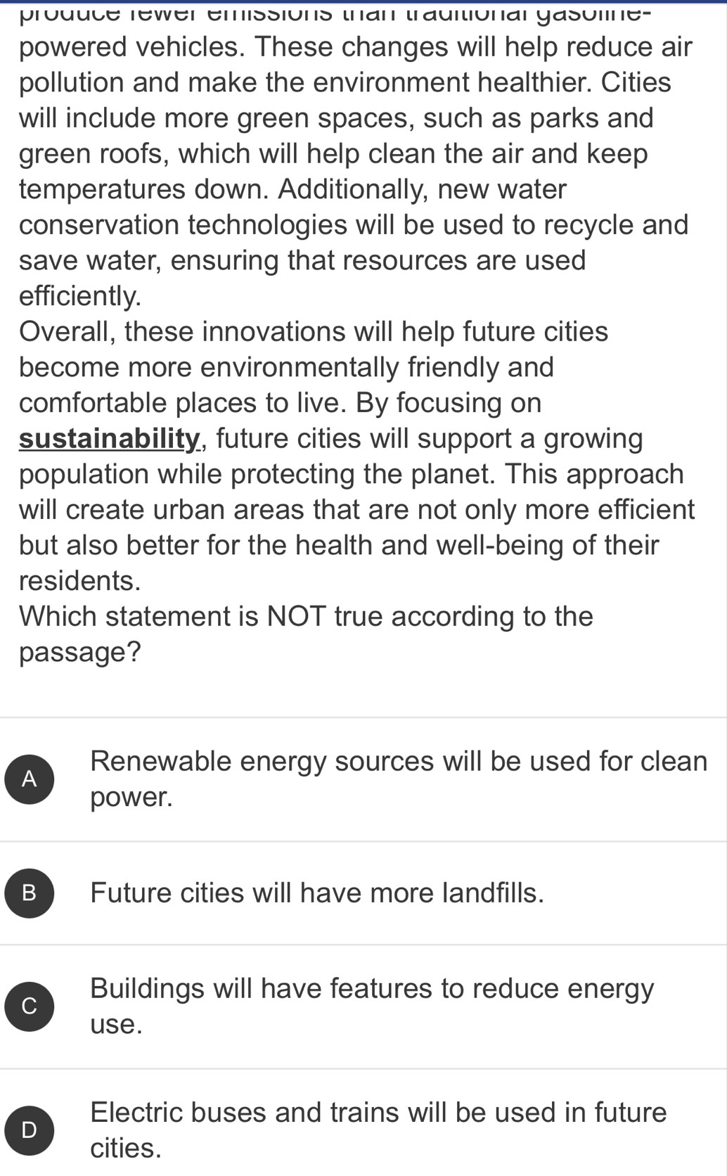 produce rewer emissions than trauitional gasoline-
powered vehicles. These changes will help reduce air
pollution and make the environment healthier. Cities
will include more green spaces, such as parks and
green roofs, which will help clean the air and keep
temperatures down. Additionally, new water
conservation technologies will be used to recycle and
save water, ensuring that resources are used
efficiently.
Overall, these innovations will help future cities
become more environmentally friendly and
comfortable places to live. By focusing on
sustainability, future cities will support a growing
population while protecting the planet. This approach
will create urban areas that are not only more efficient
but also better for the health and well-being of their
residents.
Which statement is NOT true according to the
passage?
Renewable energy sources will be used for clean
A
power.
B Future cities will have more landfills.
C
Buildings will have features to reduce energy
use.
Electric buses and trains will be used in future
D
cities.