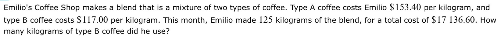 Emilio's Coffee Shop makes a blend that is a mixture of two types of coffee. Type A coffee costs Emilio $153.40 per kilogram, and 
type B coffee costs $117.00 per kilogram. This month, Emilio made 125 kilograms of the blend, for a total cost of $17 136.60. How 
many kilograms of type B coffee did he use?