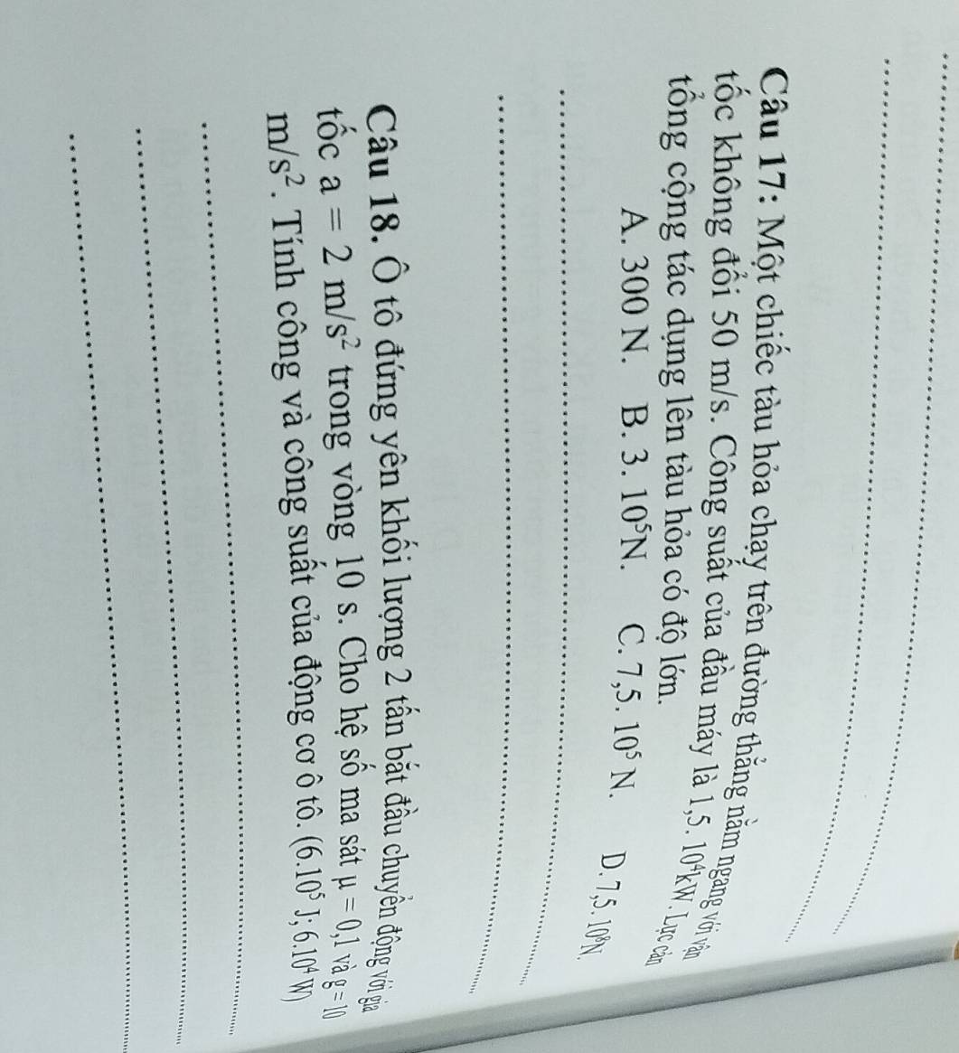 Một chiếc tàu hỏa chạy trên đường thăng nằm ngang với vận
tốc không đối 50 m/s. Công suất của đầu máy là 1,5. 10% m V. Lực cản
tông cộng tác dụng lên tàu hỏa có độ lớn.
_
A. 300 N. B. 3.10^5N. C. 7,5.10^5N. D. 7,5. 10°N
_
Câu 18. Ô tô đứng yên khối lượng 2 tấn bắt đầu chuyên động với gia
tốc a=2m/s^2 trong vòng 10 s. Cho hệ số ma sát mu =0,1 và g=10
m/s^2. Tính công và công suất của động cơ ô tô. (6.10^5J; 6.10^4W 
_
_
_