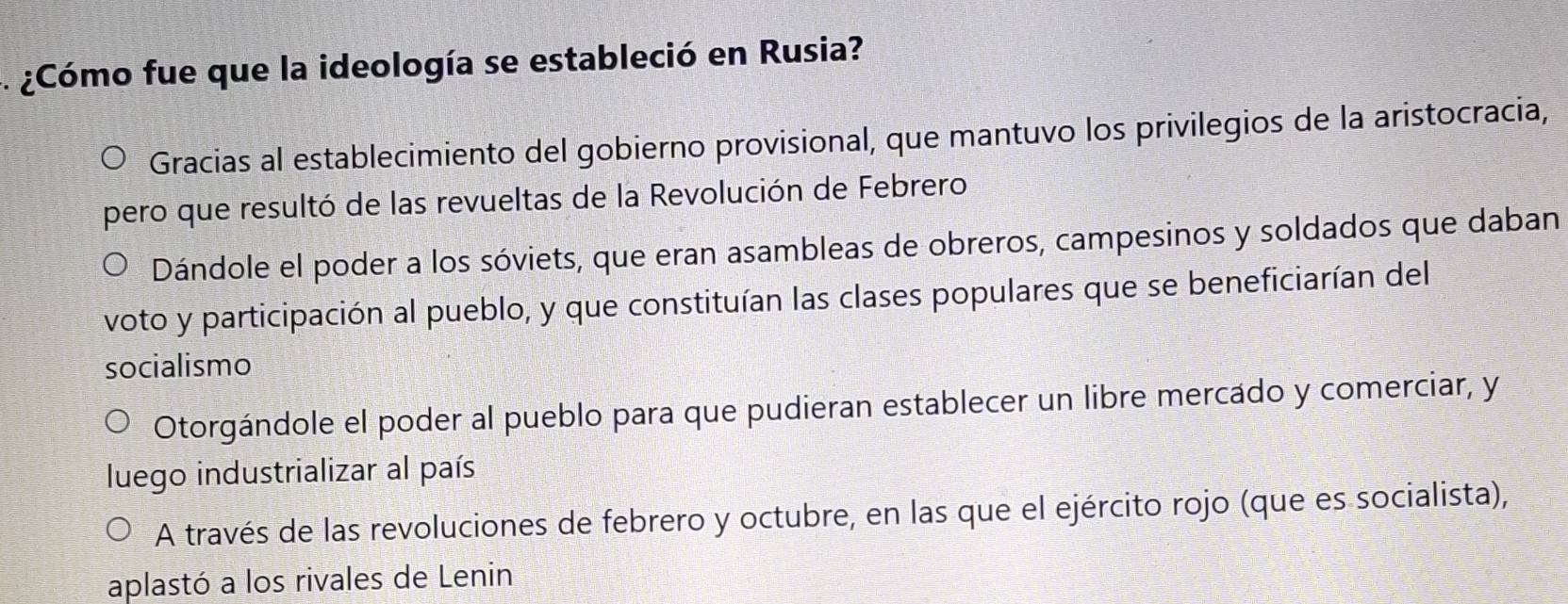 ¿Cómo fue que la ideología se estableció en Rusia?
Gracias al establecimiento del gobierno provisional, que mantuvo los privilegios de la aristocracia,
pero que resultó de las revueltas de la Revolución de Febrero
Dándole el poder a los sóviets, que eran asambleas de obreros, campesinos y soldados que daban
voto y participación al pueblo, y que constituían las clases populares que se beneficiarían del
socialismo
Otorgándole el poder al pueblo para que pudieran establecer un libre mercado y comerciar, y
luego industrializar al país
A través de las revoluciones de febrero y octubre, en las que el ejército rojo (que es socialista),
aplastó a los rivales de Lenin