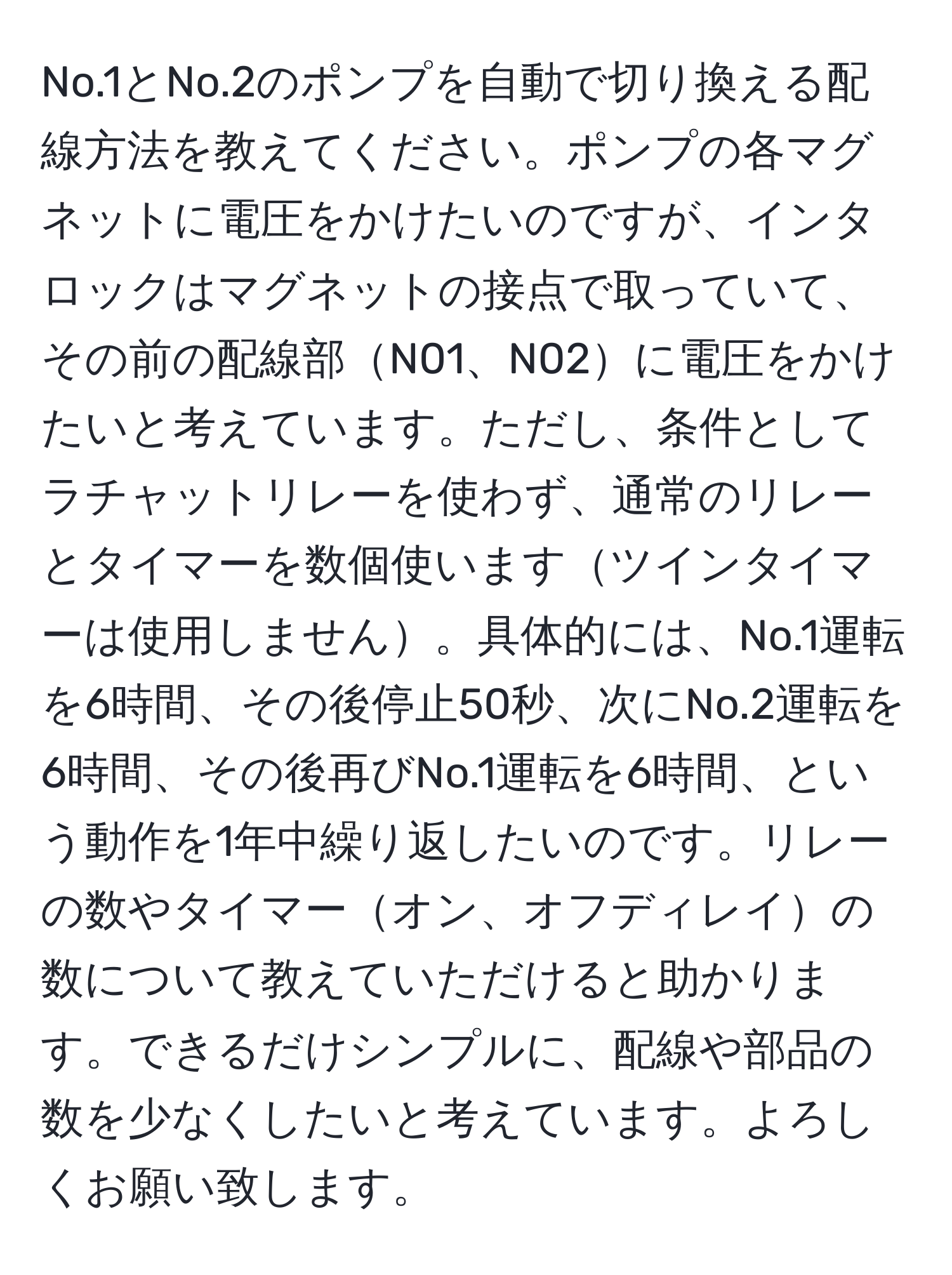 No.1とNo.2のポンプを自動で切り換える配線方法を教えてください。ポンプの各マグネットに電圧をかけたいのですが、インタロックはマグネットの接点で取っていて、その前の配線部N01、N02に電圧をかけたいと考えています。ただし、条件としてラチャットリレーを使わず、通常のリレーとタイマーを数個使いますツインタイマーは使用しません。具体的には、No.1運転を6時間、その後停止50秒、次にNo.2運転を6時間、その後再びNo.1運転を6時間、という動作を1年中繰り返したいのです。リレーの数やタイマーオン、オフディレイの数について教えていただけると助かります。できるだけシンプルに、配線や部品の数を少なくしたいと考えています。よろしくお願い致します。