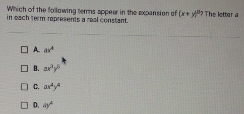 Which of the following terms appear in the expansion of (x+y)^8 ? The letter a
in each term represents a real constant.
A. ax^4
B. ax^3y^5
C. ax^4y^4
D. ay^4