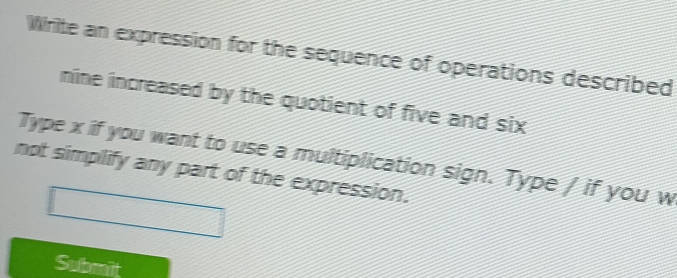 Write an expression for the sequence of operations described 
nine increased by the quotient of five and six 
Type x if you want to use a multiplication sign. Type / if you w 
not simplify any part of the expression. 
Submit