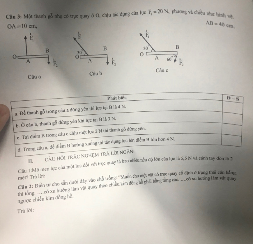 Một thanh goverline overline 0 nhẹ có trục quay ở O, chịu tác dụng của lực F_1=20N, , phương và chiều như hình về.
OA=10cm,
AB=40cm.
frac 1F_1
F_1
B
30° B
A 60°.
A F_2 F_2
Câu a
Câu c
Phát biểu
a. Để thanh gỗ trong câu a đứng yên thì lực tại B là 4 N. D-S
b. Ở câu b, thanh gỗ đứng yên khi lực tại B là 3 N.
c. Tại điểm B trong câu c chịu một lực 2 N thì thanh gỗ đứng yên.
d. Trong câu a, để điểm B hướng xuống thì tác dụng lực lên điểm B lớn hơn 4 N.
II.CÂU HỐI TRÁC NGHỆM TRẢ LỜI NGÁN:
Câu 1:M6 o men lực của một lực đối với trục quay là bao nhiêu nếu độ lớn của lực là 5,5 N và cánh tay đòn là 2
mét? Trả lời:
Câu 2: Điền từ cho sẵn dưới đây vào chỗ trống: “Muốn cho một vật có trục quay cổ định ở trạng thái cân bằng,
thì tổng. …có xu hướng làm vật quay theo chiều kim đồng hồ phải bằng tổng các. ....có xu hướng làm vật quay
ngược chiều kim đồng hồ.
Trả lời: