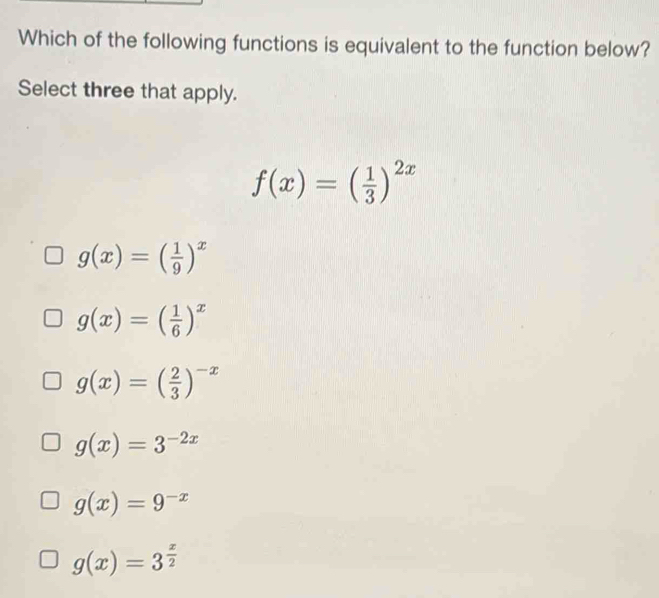 Which of the following functions is equivalent to the function below?
Select three that apply.
f(x)=( 1/3 )^2x
g(x)=( 1/9 )^x
g(x)=( 1/6 )^x
g(x)=( 2/3 )^-x
g(x)=3^(-2x)
g(x)=9^(-x)
g(x)=3^(frac x)2