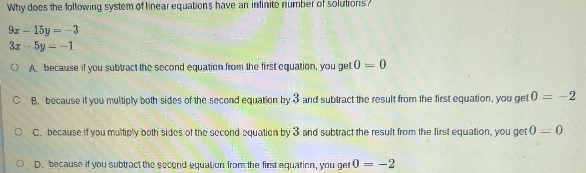 Why does the following system of linear equations have an infinite number of solutions?
9x-15y=-3
3x-5y=-1
A. because if you subtract the second equation from the first equation, you get 0=0
B. because if you multiply both sides of the second equation by 3 and subtract the result from the first equation, you get 0=-2
C. because if you multiply both sides of the second equation by 3 and subtract the result from the first equation, you get 0=0
D. because if you subtract the second equation from the first equation, you get 0=-2