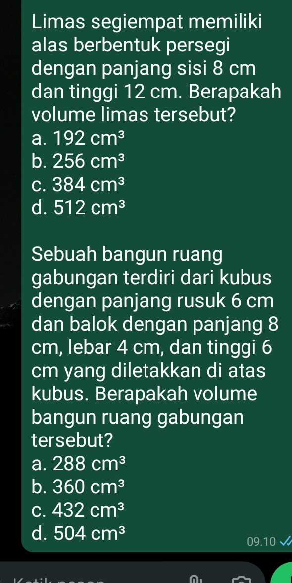 Limas segiempat memiliki
alas berbentuk persegi
dengan panjang sisi 8 cm
dan tinggi 12 cm. Berapakah
volume limas tersebut?
a. 192cm^3
b. 256cm^3
C. 384cm^3
d. 512cm^3
Sebuah bangun ruang
gabungan terdiri dari kubus
dengan panjang rusuk 6 cm
dan balok dengan panjang 8
cm, lebar 4 cm, dan tinggi 6
cm yang diletakkan di atas
kubus. Berapakah volume
bangun ruang gabungan
tersebut?
a. 288cm^3
b. 360cm^3
C. 432cm^3
d. 504cm^3
09.10