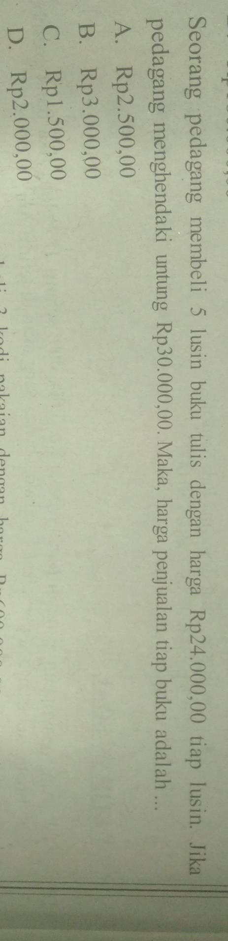 Seorang pedagang membeli 5 lusin buku tulis dengan harga Rp24.000,00 tiap lusin. Jika
pedagang menghendaki untung Rp30.000,00. Maka, harga penjualan tiap buku adalah ...
A. Rp2.500,00
B. Rp3.000,00
C. Rp1.500,00
D. Rp2.000,00