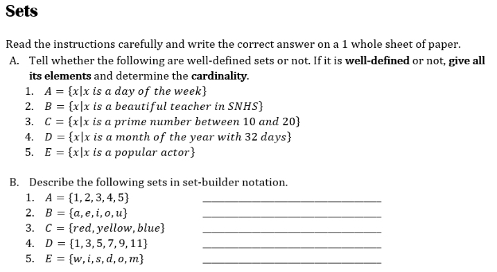 Sets 
Read the instructions carefully and write the correct answer on a 1 whole sheet of paper. 
A. Tell whether the following are well-defined sets or not. If it is well-defined or not, give all 
its elements and determine the cardinality. 
1. A= x|x is a day of the week
2. B= x|x is a beautiful teacher in SNHS 
3. C= x|x is a prime number between 10 and 20  
4. D= x|x is a month of the year with 32 days
5. E= x|x is a popular actor
B. Describe the following sets in set-builder notation. 
1. A= 1,2,3,4,5 _ 
2. B= a,e,i,o,u _ 
3. C= red, l, yellow, blue _ 
4. D= 1,3,5,7,9,11 _ 
5. E= w,i,s,d,o,m _