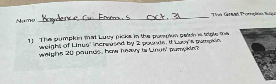 The Great Pumpkin Equi 
Name: 
1) The pumpkin that Lucy picks in the pumpkin patch is triple the 
weight of Linus' increased by 2 pounds. If Lucy's pumpkin 
weighs 20 pounds, how heavy is Linus' pumpkin?