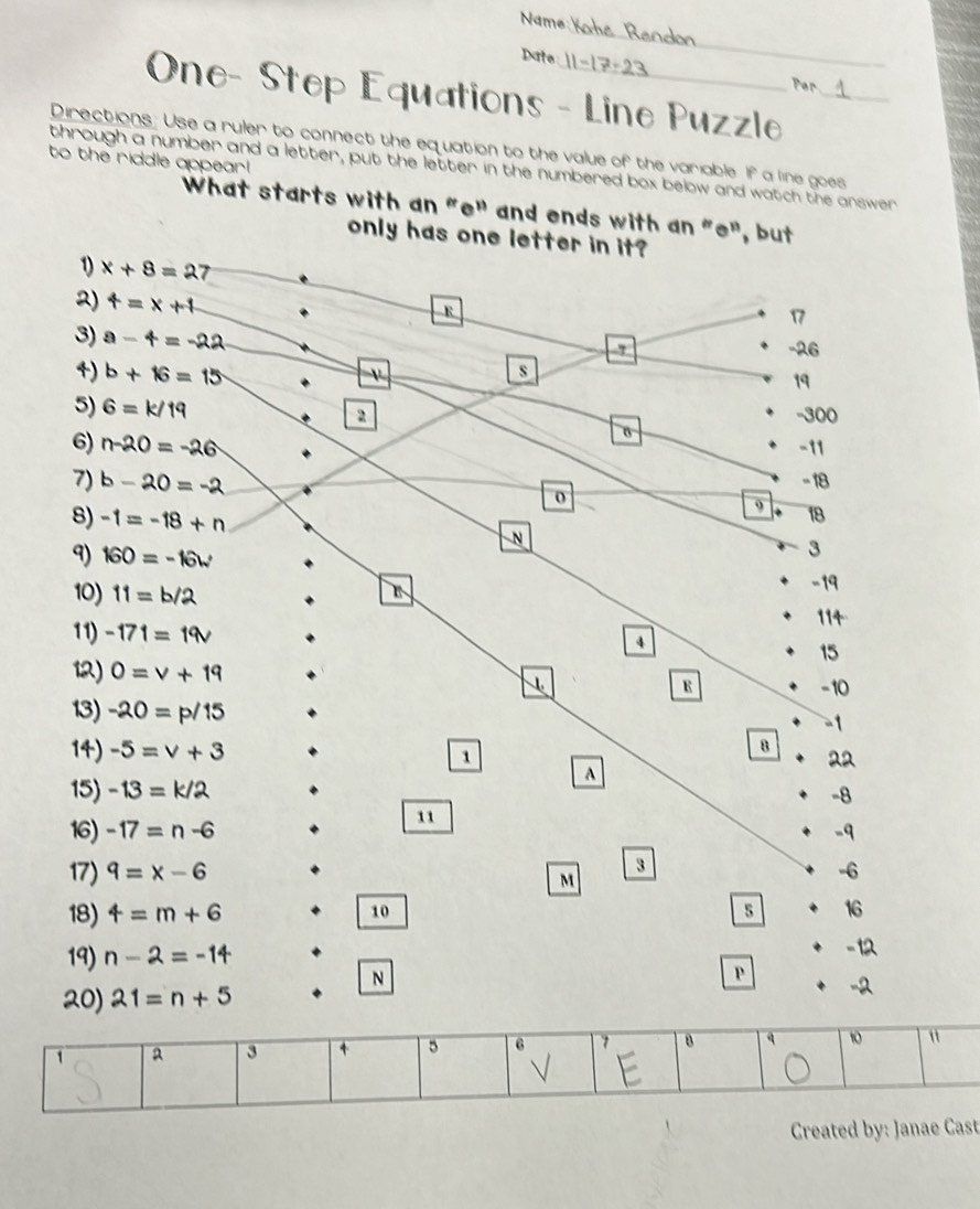 Name:
_
Date Par
One- Step Equations - Line Puzzle_
Directions: Use a ruler to connect the equation to the value of the variable. If a line goes
to the riddle appear!
through a number and a letter, put the letter in the numbered box below and watch the answer
What starts with an "e" and ends with an "e", but
only has one letter in it?
1) x+8=27
2) t=x+1
R
3) a-4=-22
1 a 3 4 6 "
√
Created by: Janae Cast