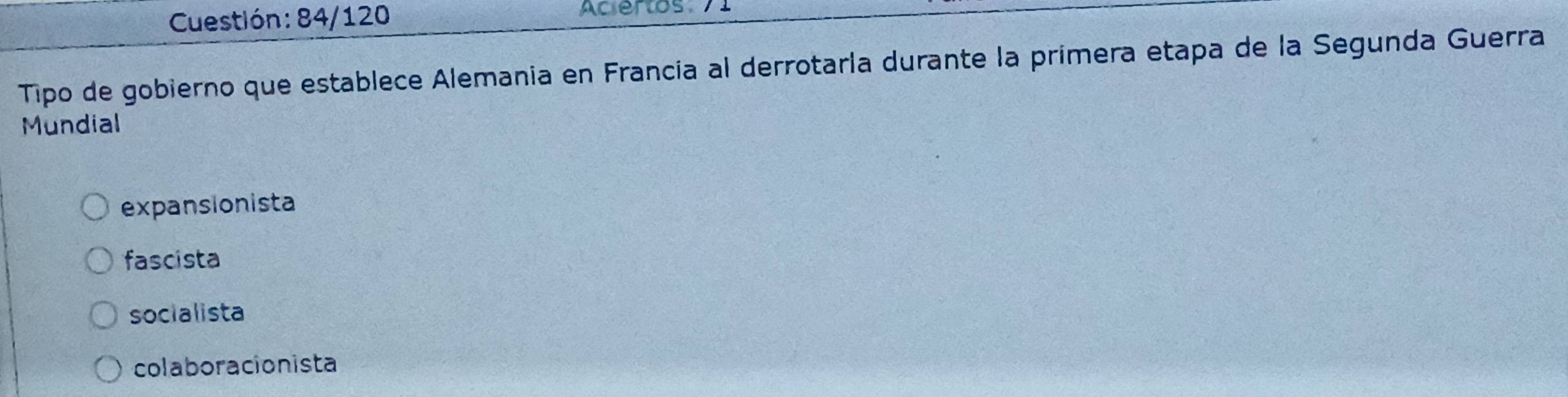 Cuestión: 84/120 Aciertos 71
Tipo de gobierno que establece Alemania en Francia al derrotarla durante la primera etapa de la Segunda Guerra
Mundial
expansionista
fascista
socialista
colaboracionista