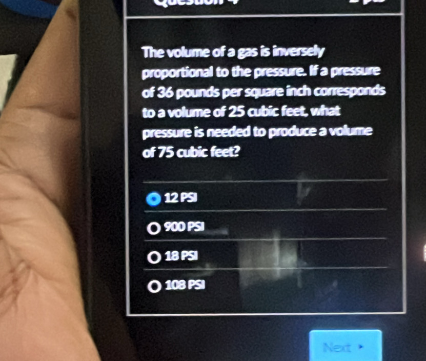 The volume of a gas is inversely
proportional to the pressure. If a pressure
of 36 pounds per square inch corresponds
to a volume of 25 cubic feet, what
pressure is needed to produce a volume
of 75 cubic feet?
12 PSI
900 PSI
18 PSI
108 PSI
Next