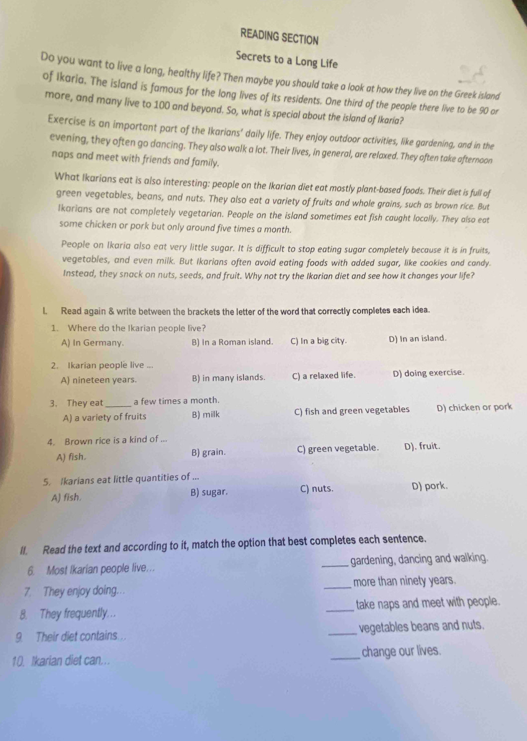 READING SECTION
Secrets to a Long Life
Do you want to live a long, healthy life? Then maybe you should take a look at how they live on the Greek island
of Ikaria. The island is famous for the long lives of its residents. One third of the people there live to be 90 or
more, and many live to 100 and beyond. So, what is special about the island of Ikaria?
Exercise is an important part of the Ikarians’ daily life. They enjoy outdoor activities, like gardening, and in the
evening, they often go dancing. They also walk a lot. Their lives, in general, are relaxed. They often take afternoon
naps and meet with friends and family.
What Ikarians eat is also interesting: people on the Ikarian diet eat mostly plant-based foods. Their diet is full of
green vegetables, beans, and nuts. They also eat a variety of fruits and whole grains, such as brown rice. But
Ikarians are not completely vegetarian. People on the island sometimes eat fish caught locally. They also eat
some chicken or pork but only around five times a month.
People on Ikaria also eat very little sugar. It is difficult to stop eating sugar completely because it is in fruits,
vegetables, and even milk. But Ikarians often avoid eating foods with added sugar, like cookies and candy.
Instead, they snack on nuts, seeds, and fruit. Why not try the Ikarian diet and see how it changes your life?
l. Read again & write between the brackets the letter of the word that correctly completes each idea.
1. Where do the Ikarian people live?
A) In Germany. B) In a Roman island. C) In a big city. D) In an island.
2. Ikarian people live ...
A) nineteen years. B) in many islands. C) a relaxed life. D) doing exercise.
3. They eat _a few times a month.
A) a variety of fruits B) milk C) fish and green vegetables D) chicken or pork
4. Brown rice is a kind of ...
A) fish. B) grain. C) green vegetable. D), fruit.
5. Ikarians eat little quantities of ...
B) sugar. C) nuts.
A) fish. D) pork.
II. Read the text and according to it, match the option that best completes each sentence.
6. Most Ikarian people live... _gardening, dancing and walking.
_more than ninety years.
7. They enjoy doing..
8. They frequently.. _take naps and meet with people.
9. Their diet contains. _vegetables beans and nuts.
10. Ikarian diet can.. _change our lives.