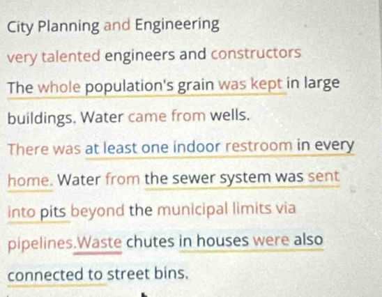 City Planning and Engineering 
very talented engineers and constructors 
The whole population's grain was kept in large 
buildings. Water came from wells. 
There was at least one indoor restroom in every 
home. Water from the sewer system was sent 
into pits beyond the municipal limits via 
pipelines.Waste chutes in houses were also 
connected to street bins.