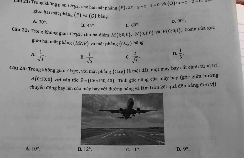 Cầu 21: Trong không gian Oxyz, cho hai mặt phẳng (P) : :2x-y-z-3=0
và (Q):x-z-2=0
giữa hai mặt phẳng (P) và (Q) bằng
A. 30°. D. 90°.
B. 45°. C. 60°.
Câu 22: Trong không gian Oxyz, cho ba điểm M(1;0;0),N(0;1;0) và P(0;0;1). Cosin của góc
giữa hai mặt phẳng (MNP) và mặt phẳng (Oxy) bằng
A.  1/sqrt(3) .  2/sqrt(5) .
B.  1/sqrt(5) .
C.
D.  1/3 .
Câầu 25: Trong không gian Oxyz , với mặt phẳng (Oxy) là mặt đất, một máy bay cất cánh từ vị trí
A(0;10;0) với vận tốc vector v=(150;150;40).  Tính góc nâng của máy bay (góc giữa hướng
chuyển động bay lên của máy bay với đường băng và làm tròn kết quả đến hàng đơn vị).
A. 10°. B. C. 11°. D. 9°.