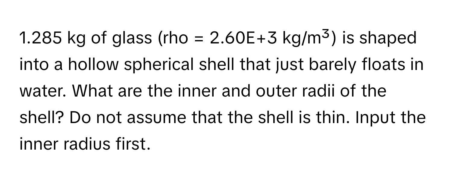 1.285 kg of glass (rho = 2.60E+3 kg/m³) is shaped into a hollow spherical shell that just barely floats in water. What are the inner and outer radii of the shell? Do not assume that the shell is thin. Input the inner radius first.