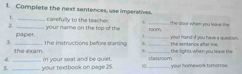 Complete the next sentences, use imperatives. 
carefully to the teacher. 6. 
1. __the door when you leave the 
your name on the top of the 
2. _room. 
paper. 7. _your hand if you have a question. 
3. _the instructions before starting 8. _the sentence after me. 
the exam. 9. _the lights when you leave the 
4. _in your seat and be quiet. classroom. 
5. _your textbook on page 25. 10._ your homework tomorrow.