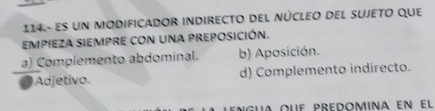 114.- es un MODIFICADOR INDIRECTO DEL NÚCLEO DEL suJeto que
EMPIEZA SIEMPRE CON una pREPOSICIÓN.
a) Complemento abdominal. b) Aposición.
Adjetivo. d) Complemento indirecto.
engua que predomina en el