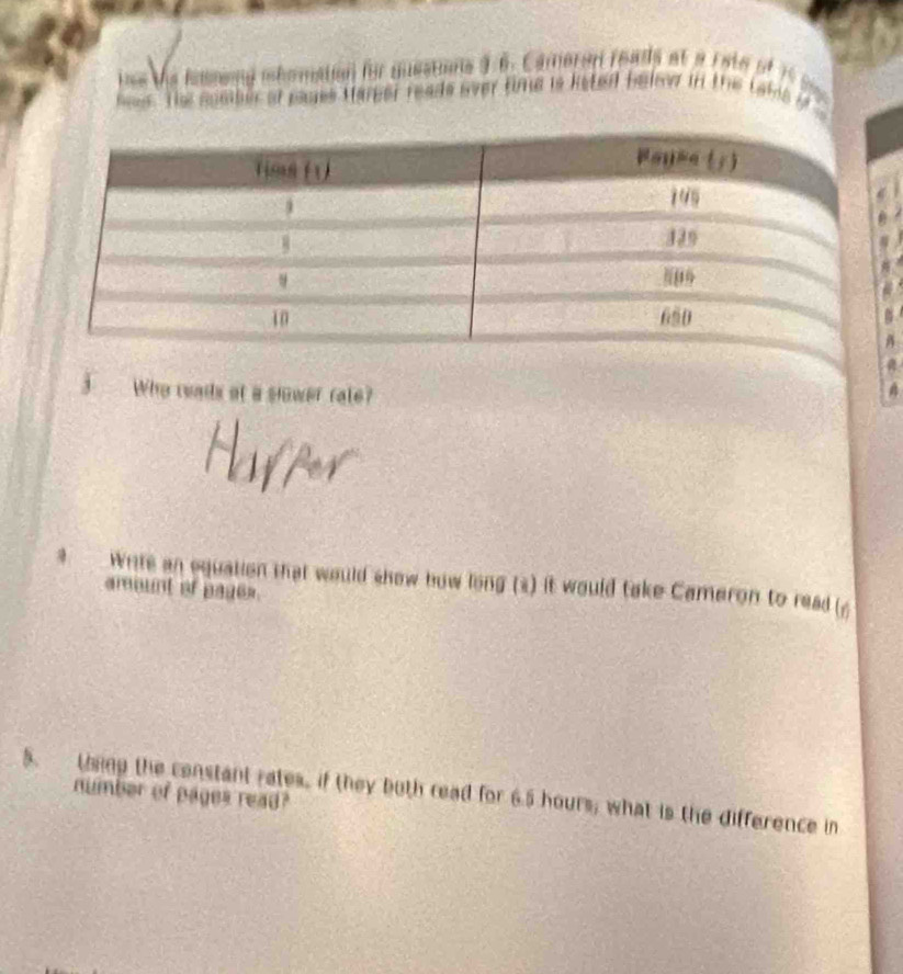 ine the iowmeng mhomation for questions 3.6. Cameren reads at a rate of 15S
nees. The comber of pames Hareer reads over time is keted below in the takis if 
3 Who reads at a slower rate? 
Wnits an equation that would show bow long (s) it would take Cameron to read (6 
amount of page=. 
5. thing the constant rates, if they buth read for 6.5 hours; what is the difference in 
number of pages read?