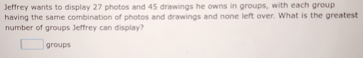 Jeffrey wants to display 27 photos and 45 drawings he owns in groups, with each group 
having the same combination of photos and drawings and none left over. What is the greatest 
number of groups Jeffrey can display? 
□ groups