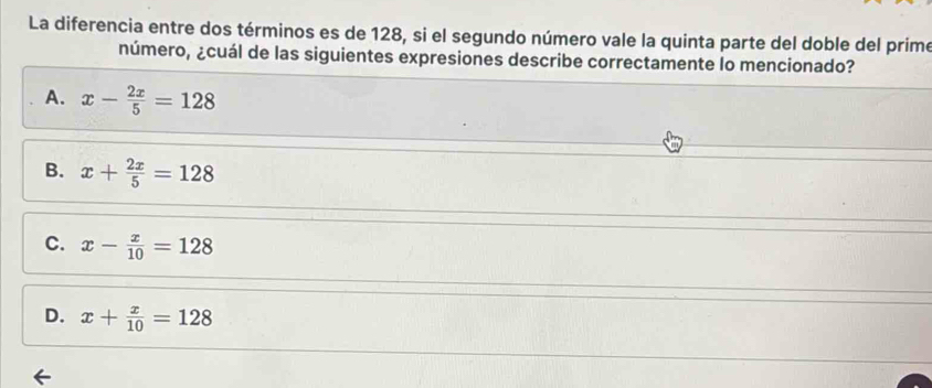 La diferencia entre dos términos es de 128, si el segundo número vale la quinta parte del doble del prime
número, ¿cuál de las siguientes expresiones describe correctamente lo mencionado?
A. x- 2x/5 =128
B. x+ 2x/5 =128
C. x- x/10 =128
D. x+ x/10 =128