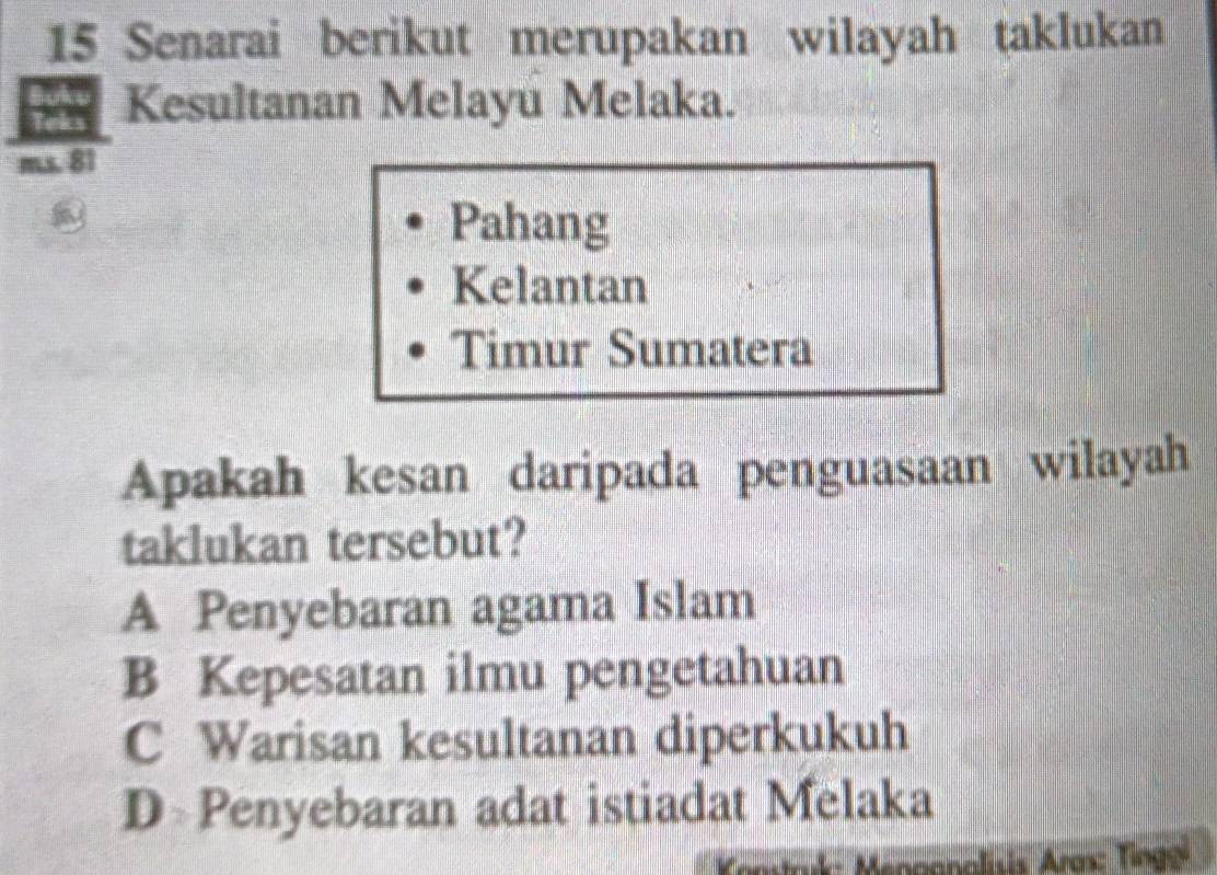 Senarai berikut merupakan wilayah taklukan
Kesultanan Melayu Melaka.
m.s. 81
Pahang
Kelantan
Timur Sumatera
Apakah kesan daripada penguasaan wilayah
taklukan tersebut?
A Penyebaran agama Islam
B Kepesatan ilmu pengetahuan
C Warisan kesultanan diperkukuh
D Penyebaran adat istiadat Melaka
amtark: Meoganalisis Ares: Tinge