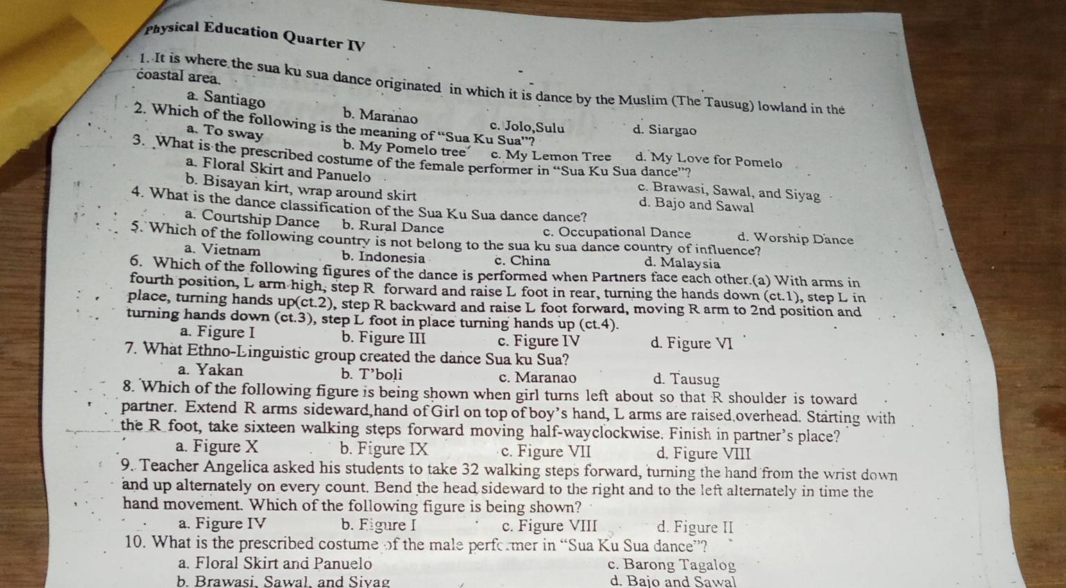 Physical Education Quarter IV
coastal area.
1. It is where the sua ku sua dance originated in which it is dance by the Muslim (The Tausug) lowland in the
a. Santiago b. Maranao
2. Which of the following is the meaning of “Sua Ku Sua”?
c. Jolo,Sulu d. Siargao
a. To sway
b. My Pomelo tree c. My Lemon Tree d. My Love for Pomelo
3. What is the prescribed costume of the female performer in “Sua Ku Sua dance”?
a. Floral Skirt and Panuelo c. Brawasi, Sawal, and Siyag
b. Bisayan kirt, wrap around skirt d. Bajo and Sawal
4. What is the dance classification of the Sua Ku Sua dance dance?
a. Courtship Dance b. Rural Dance d. Worship Dance
c. Occupational Dance
5. Which of the following country is not belong to the sua ku sua dance country of influence?
a. Vietnam b. Indonesia c. China d. Malaysia
6. Which of the following figures of the dance is performed when Partners face each other.(a) With arms in
fourth position, L arm high, step R forward and raise L foot in rear, turning the hands down (ct.1), step L in
place, turning hands up(ct.2), step R backward and raise L foot forward, moving R arm to 2nd position and
turning hands down (ct.3), step L foot in place turning hands up (ct.4).
a. Figure I b. Figure III c. Figure IV d. Figure VI
7. What Ethno-Linguistic group created the dance Sua ku Sua?
a. Yakan b. T’boli c. Maranao d. Tausug
8. Which of the following figure is being shown when girl turns left about so that R shoulder is toward
partner. Extend R arms sideward,hand of Girl on top of boy’s hand, L arms are raised overhead. Starting with
the R foot, take sixteen walking steps forward moving half-wayclockwise. Finish in partner's place?
a. Figure X b. Figure IX c. Figure VII d. Figure VIII
9. Teacher Angelica asked his students to take 32 walking steps forward, turning the hand from the wrist down
and up alternately on every count. Bend the head sideward to the right and to the left alternately in time the
hand movement. Which of the following figure is being shown?
a. Figure IV b. Figure I c. Figure VIII d. Figure II
10. What is the prescribed costume of the male performer in “Sua Ku Sua dance”?
a. Floral Skirt and Panuelo c. Barong Tagalog
b. Brawasi. Sawal. and Sivag d. Bajo and Sawal