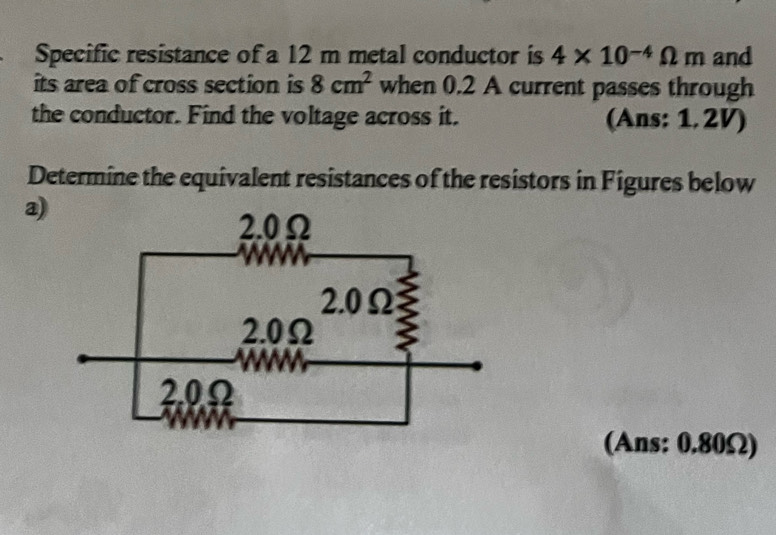 Specific resistance of a 12 m metal conductor is 4* 10^(-4)Omega m and 
its area of cross section is 8cm^2 when 0.2 A current passes through 
the conductor. Find the voltage across it. (Ans: 1. 2V) 
Determine the equivalent resistances of the resistors in Figures below 
a) 
(Ans: 0.80Ω)