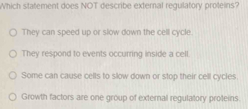 Which statement does NOT describe external regulatory proteins?
They can speed up or slow down the cell cycle.
They respond to events occurring inside a cell.
Some can cause cells to slow down or stop their cell cycles
Growth factors are one group of external regulatory proteins.