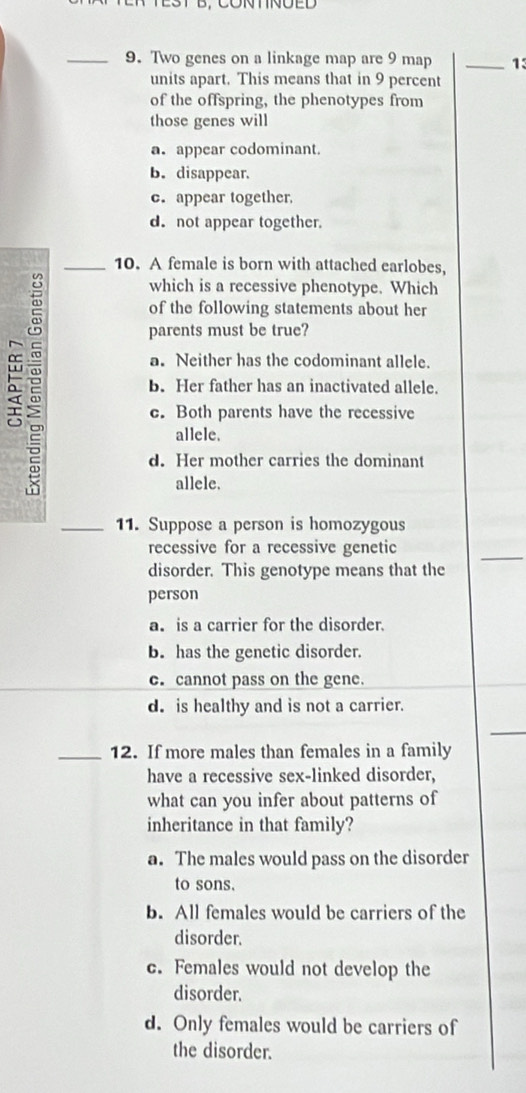 Two genes on a linkage map are 9 map _ 13
units apart. This means that in 9 percent
of the offspring, the phenotypes from
those genes will
a. appear codominant.
b. disappear.
c. appear together.
d. not appear together.
_10. A female is born with attached earlobes,
which is a recessive phenotype. Which
of the following statements about her
parents must be true?
a. Neither has the codominant allele.
a 2 b. Her father has an inactivated allele.
c. Both parents have the recessive
allele.
d. Her mother carries the dominant
allele.
_11. Suppose a person is homozygous
recessive for a recessive genetic
disorder. This genotype means that the
person
a. is a carrier for the disorder.
b. has the genetic disorder.
c. cannot pass on the gene.
d. is healthy and is not a carrier.
_12. If more males than females in a family
have a recessive sex-linked disorder,
what can you infer about patterns of
inheritance in that family?
a. The males would pass on the disorder
to sons.
b. All females would be carriers of the
disorder.
c. Females would not develop the
disorder.
d. Only females would be carriers of
the disorder.