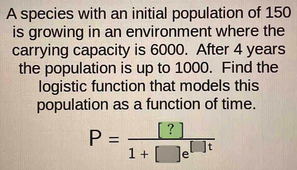 A species with an initial population of 150
is growing in an environment where the 
carrying capacity is 6000. After 4 years
the population is up to 1000. Find the 
logistic function that models this 
population as a function of time.
P= [?]/1+[]e^([]t) 