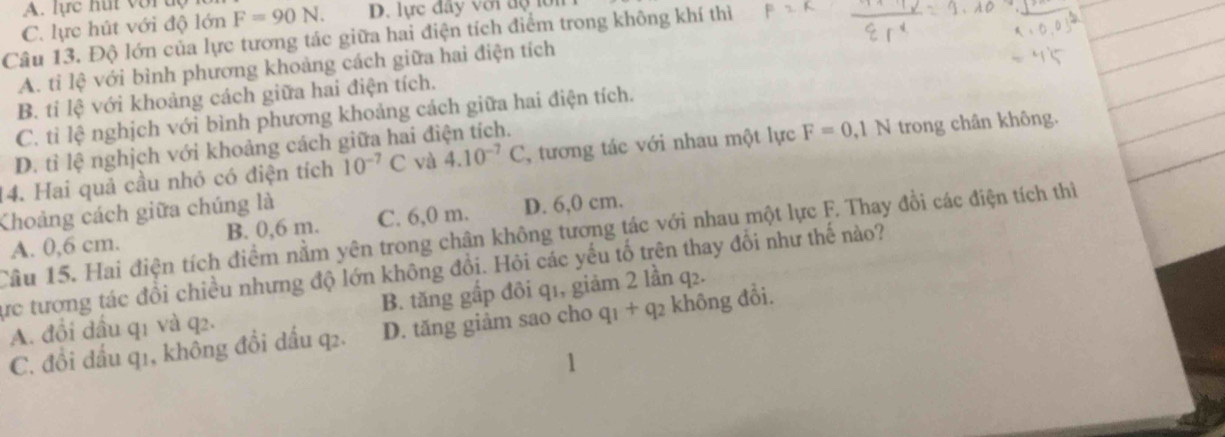 A. lực hut vợ r d ộ
C. lực hút với độ lớn F=90N. D. lực đây với dộ lớn
Câu 13. Độ lớn của lực tương tác giữa hai điện tích điểm trong không khí thì
A. tỉ lệ với bình phương khoảng cách giữa hai điện tích
B. tỉ lệ với khoảng cách giữa hai điện tích.
C. tỉ lệ nghịch với bình phương khoảng cách giữa hai điện tích.
D. tỉ lệ nghịch với khoảng cách giữa hai điện tích.
14. Hai quả cầu nhó có điện tích 10^(-7)C và 4.10^(-7)C , tương tác với nhau một lực F=0, 1N trong chân không.
Khoảng cách giữa chúng là
A. 0,6 cm. B. 0,6 m. C. 6,0 m. D. 6,0 cm.
Cầu 15. Hai điện tích điểm nằm yên trong chận không tương tác với nhau một lực F. Thay đồi các điện tích thi
ực tương tác đổi chiều nhưng độ lớn không đổi. Hỏi các yếu tố trên thay đổi như thế nào?
A. đổi đấu q1 và q2. B. tăng gấp đôi q1, giảm 2 lần q₂.
C. đồi đấu q1, không đồi dấu q2. D. tăng giảm sao cho c q_1+q_2 không đổi.
1