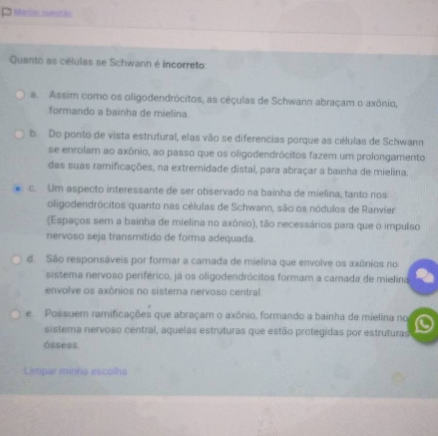 Marcorcuestão
Quanto as células se Schwann é incorreto:
a. Assim como os oligodendrócitos, as céçulas de Schwann abraçam o axônio,
formando a bainha de mielina.
b. Do ponto de vista estrutural, elas vão se diferencias porque as células de Schwann
se enrolam ao axônio, ao passo que os oligodendrócitos fazem um prolongamento
das suas ramificações, na extremidade distal, para abraçar a bainha de mielina.
c. Um aspecto interessante de ser observado na bainha de mielina, tanto nos
oligodendrócitos quanto nas células de Schwann, são os nódulos de Ranvier
(Espaços sem a bainha de mielina no axônio), tão necessários para que o impulso
nervoso seja transmitido de forma adequada.
d. São responsáveis por formar a camada de mielina que envolve os axônios no
sistema nervoso periférico, já os oligodendrócitos formam a camada de mielina
envolve os axônios no sistema nervoso central.
e Possuem ramificações que abraçam o axônio, formando a bainha de mielina no
sistema nervoso central, aquelas estruturas que estão protegidas por estruturas
ósseas.
Limpar minha escolha