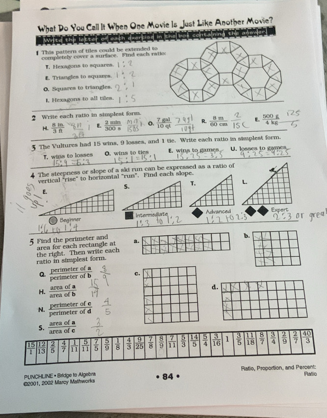 What Do You Call It When One Movie Is Just Like Another Movie?
er
Write
This pattern of tiles could be extended to
completely cover a surface. Find each rat
T, Hexagons to squares.
E. Triangles to squares.
O. Squares to triangles.
I, Hexagons to all tiles.
2 Write each ratio in simplest form.
H.  (8fn.)/3ft  E.  2min/300s  o.  7gal/10qt  R.  8m/60cm  _E.  500g/4kg  _
3 The Vultures had 15 wins, 9 losses, and 1 tie. Write each ratio in simplest form.
_
T. wins to losses O. wins to ties E. wins to games U. losses to games
The steepness or slope of a ski run can be expressed as a ratio of
vertical "rise” to horizontal “run”. Find each slope.
_
BeginnerIntermediateAdvanced Exnart
5 Find the perimeter and
area for each rectangle at a.b
the right. Then write each
ratio in simplest form.
Q. perimeter of a
perimeter of c
H. overline  1
d
of1
N. perimete  rofc/rofd 
perímete
S.  areaofa/areaofc 
PUNCHLINE • Bridge to Algebra Ratio, Proportion, and Pe Ratio
84
@2001, 2002 Marcy Mathworks