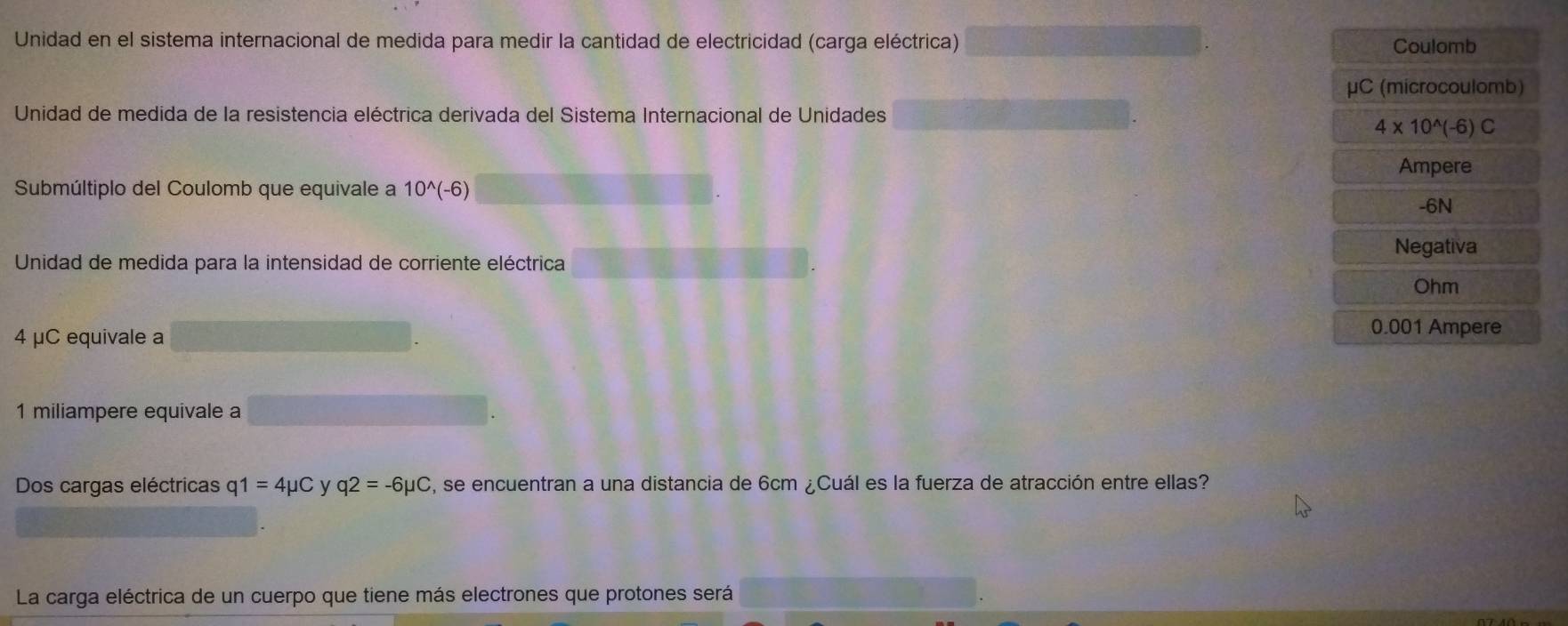 Unidad en el sistema internacional de medida para medir la cantidad de electricidad (carga eléctrica) Coulomb
μC (microcoulomb)
Unidad de medida de la resistencia eléctrica derivada del Sistema Internacional de Unidades
4* 10^(wedge)(-6)C
Ampere
Submúltiplo del Coulomb que equivale a 10^(wedge)(-6)
-6N
Negativa
Unidad de medida para la intensidad de corriente eléctrica
Ohm
4 μC equivale a
0.001 Ampere
1 miliampere equivale a
Dos cargas eléctricas q 1=4mu C y q2=-6mu C , se encuentran a una distancia de 6cm ¿Cuál es la fuerza de atracción entre ellas?
La carga eléctrica de un cuerpo que tiene más electrones que protones será