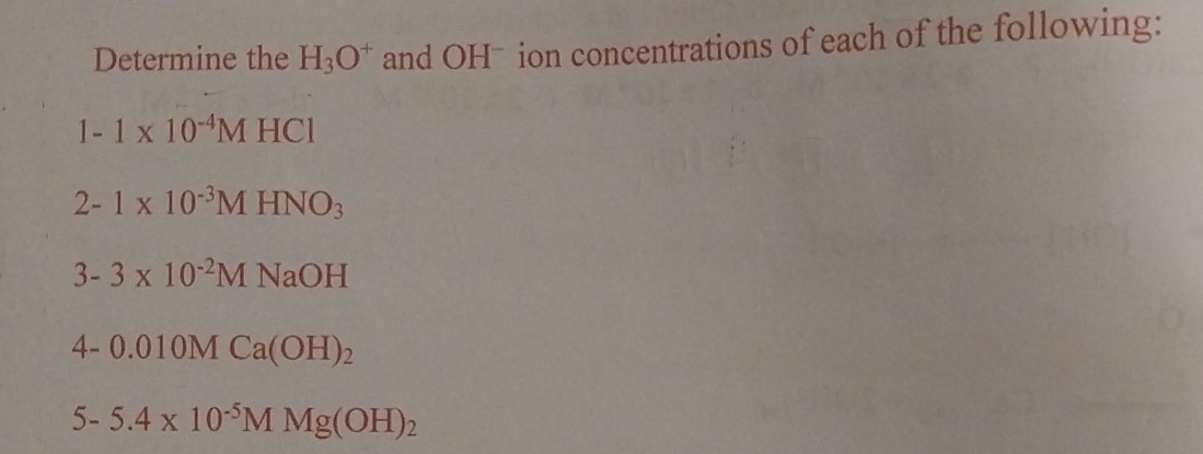 Determine the H_3O^+ and OHˉ ion concentrations of each of the following:
1-1* 10^(-4)MHCl
2-1* 10^(-3)MHNO_3
3-3* 10^(-2)MNaOH
4-0.010MCa(OH)_2
5-5.4* 10^(-5)MMg(OH)_2